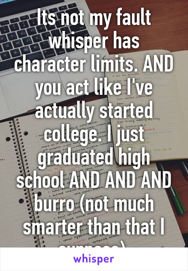 Its not my fault whisper has character limits. AND you act like I've actually started college. I just graduated high school AND AND AND burro (not much smarter than that I suppose) 