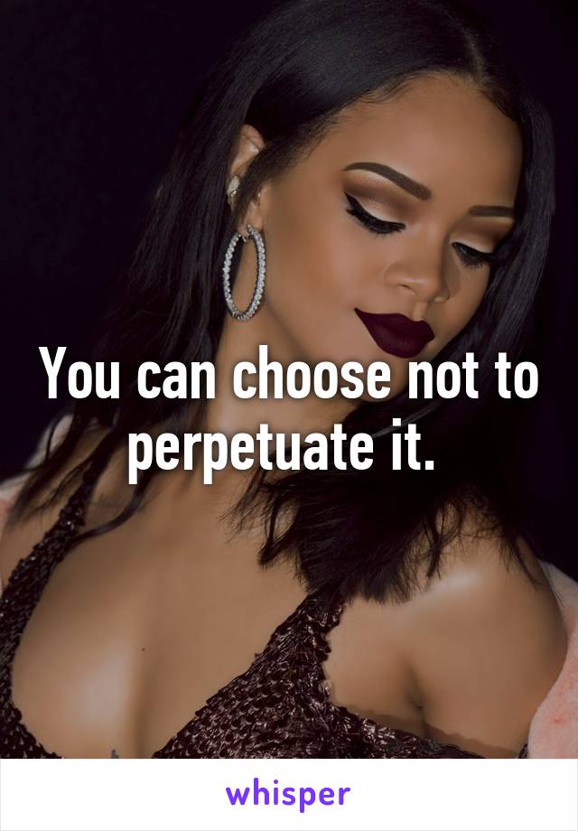 You can choose not to perpetuate it. 