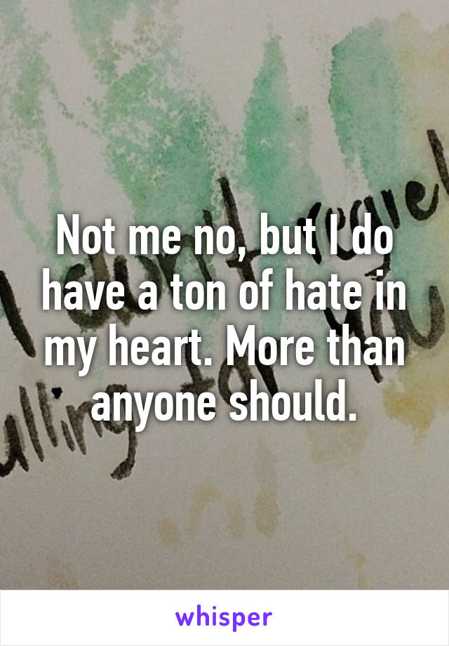 Not me no, but I do have a ton of hate in my heart. More than anyone should.