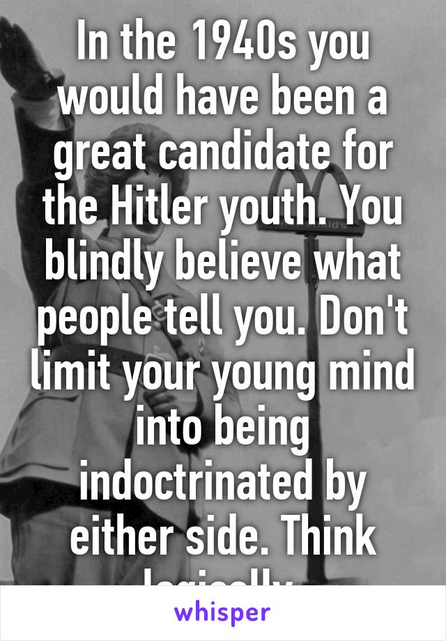 In the 1940s you would have been a great candidate for the Hitler youth. You blindly believe what people tell you. Don't limit your young mind into being indoctrinated by either side. Think logically.