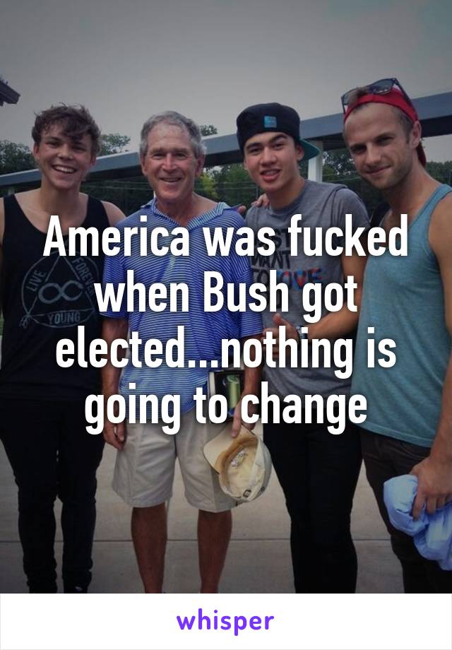 America was fucked when Bush got elected...nothing is going to change