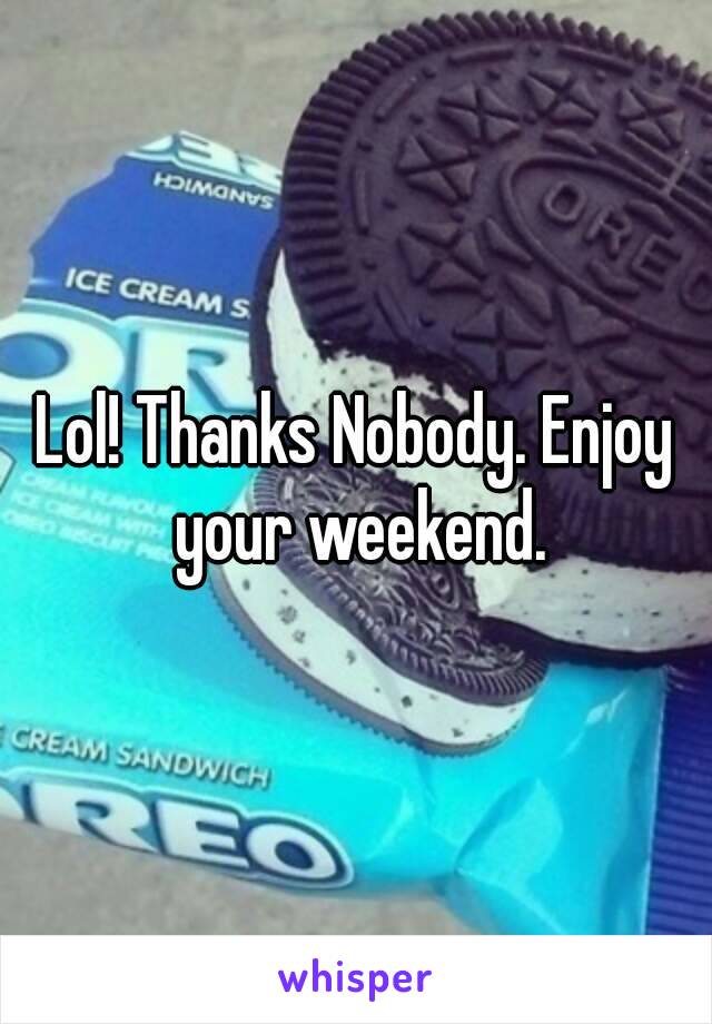 Lol! Thanks Nobody. Enjoy your weekend.