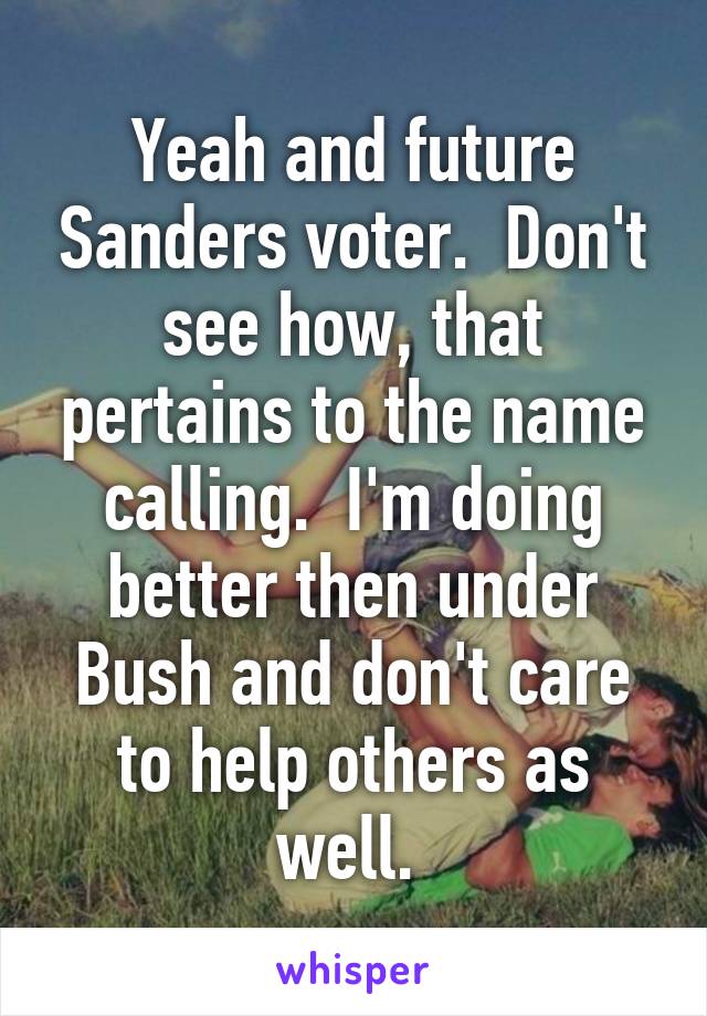 Yeah and future Sanders voter.  Don't see how, that pertains to the name calling.  I'm doing better then under Bush and don't care to help others as well. 