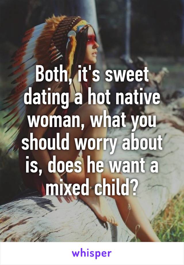 Both, it's sweet dating a hot native woman, what you should worry about is, does he want a mixed child?