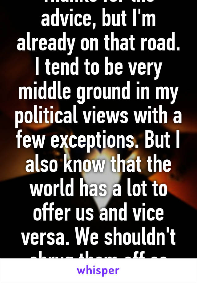 Thanks for the advice, but I'm already on that road. I tend to be very middle ground in my political views with a few exceptions. But I also know that the world has a lot to offer us and vice versa. We shouldn't shrug them off so abruptly. 