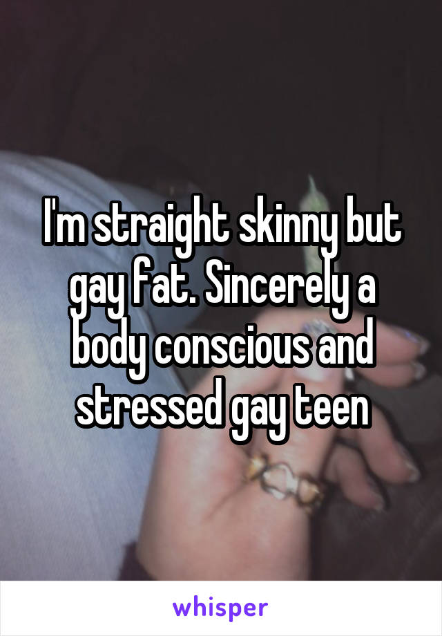 I'm straight skinny but gay fat. Sincerely a body conscious and stressed gay teen