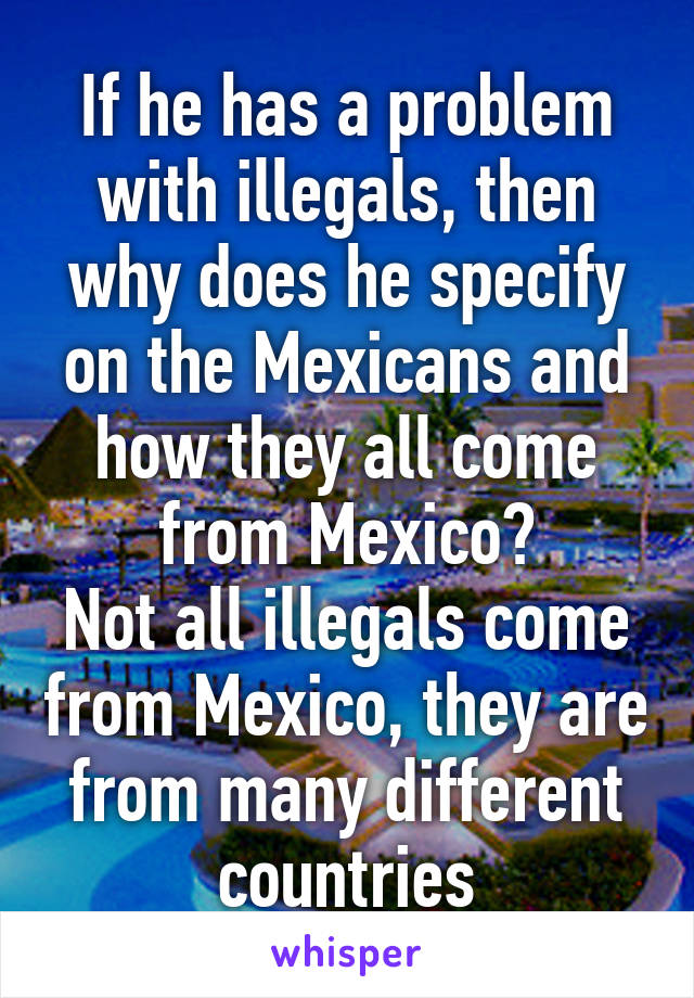 If he has a problem with illegals, then why does he specify on the Mexicans and how they all come from Mexico?
Not all illegals come from Mexico, they are from many different countries