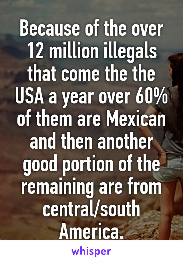 Because of the over 12 million illegals that come the the USA a year over 60% of them are Mexican and then another good portion of the remaining are from central/south America.