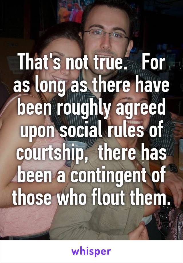 That's not true.   For as long as there have been roughly agreed upon social rules of courtship,  there has been a contingent of those who flout them.