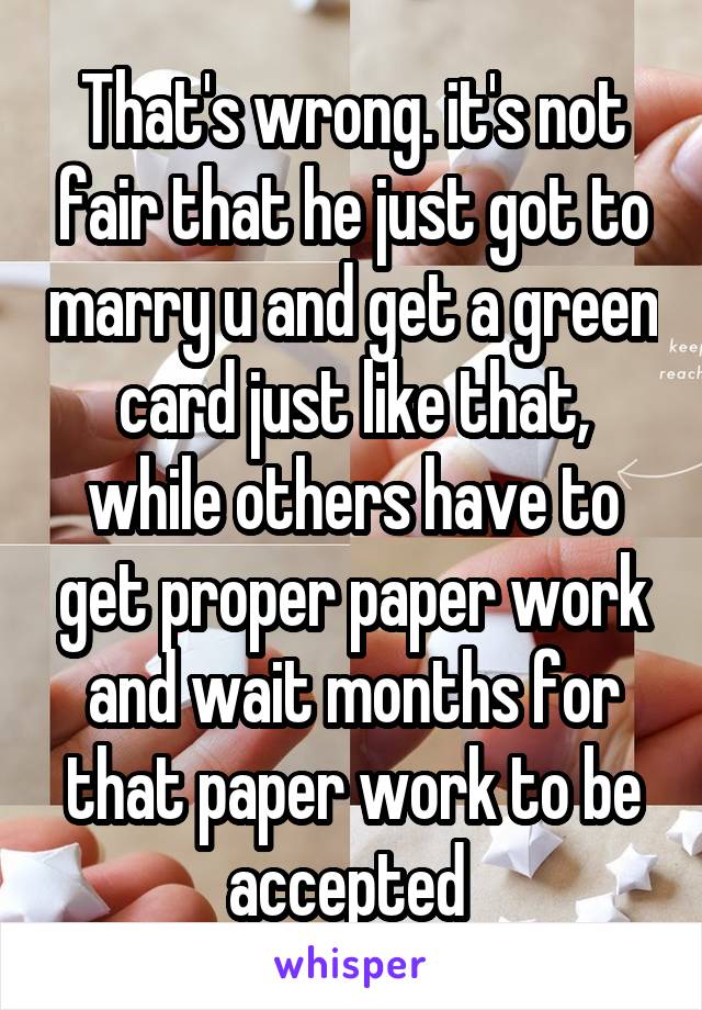 That's wrong. it's not fair that he just got to marry u and get a green card just like that, while others have to get proper paper work and wait months for that paper work to be accepted 