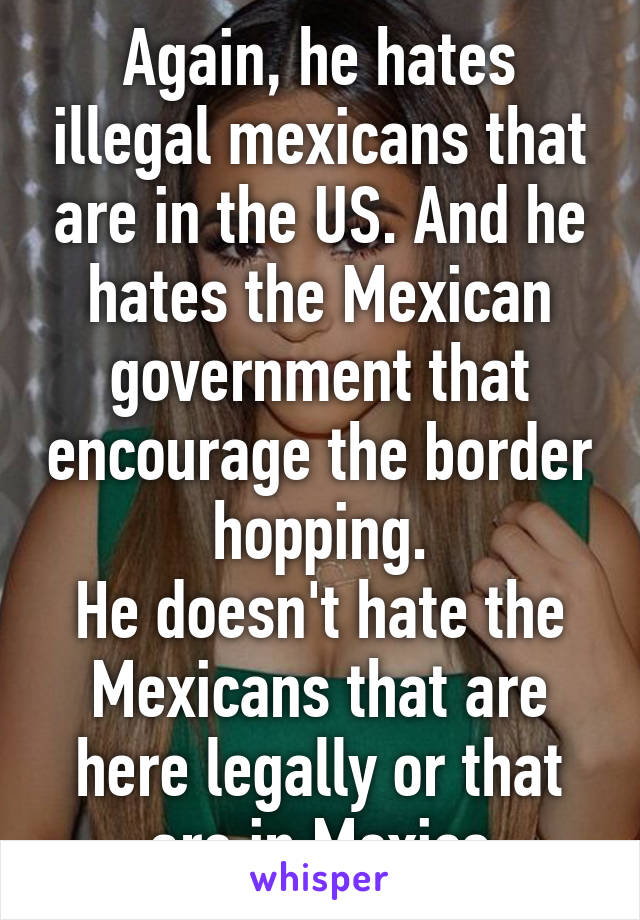 Again, he hates illegal mexicans that are in the US. And he hates the Mexican government that encourage the border hopping.
He doesn't hate the Mexicans that are here legally or that are in Mexico