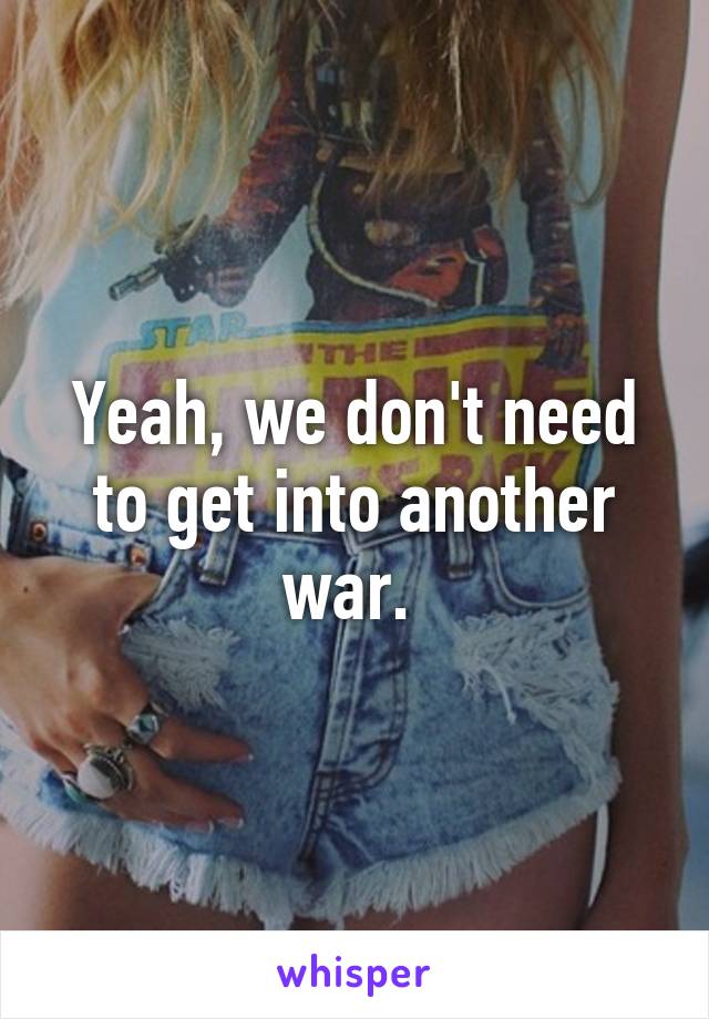 Yeah, we don't need to get into another war. 