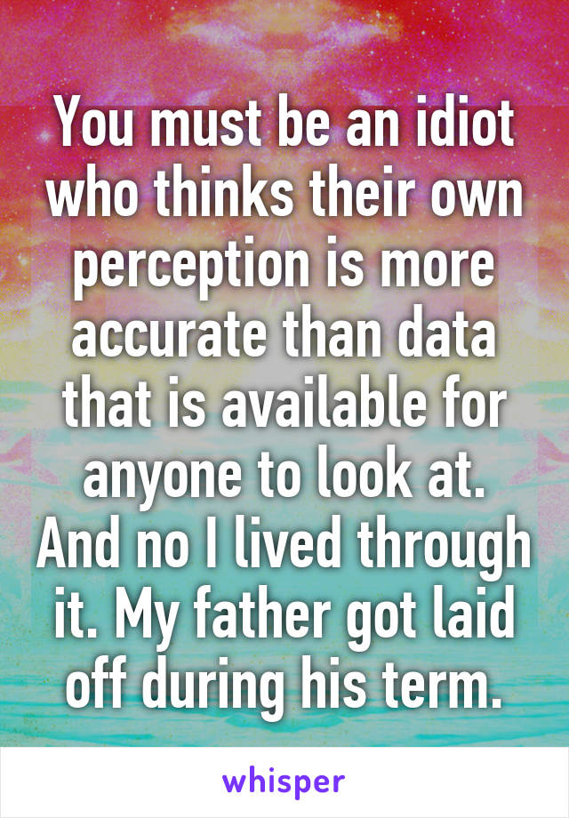 You must be an idiot who thinks their own perception is more accurate than data that is available for anyone to look at. And no I lived through it. My father got laid off during his term.