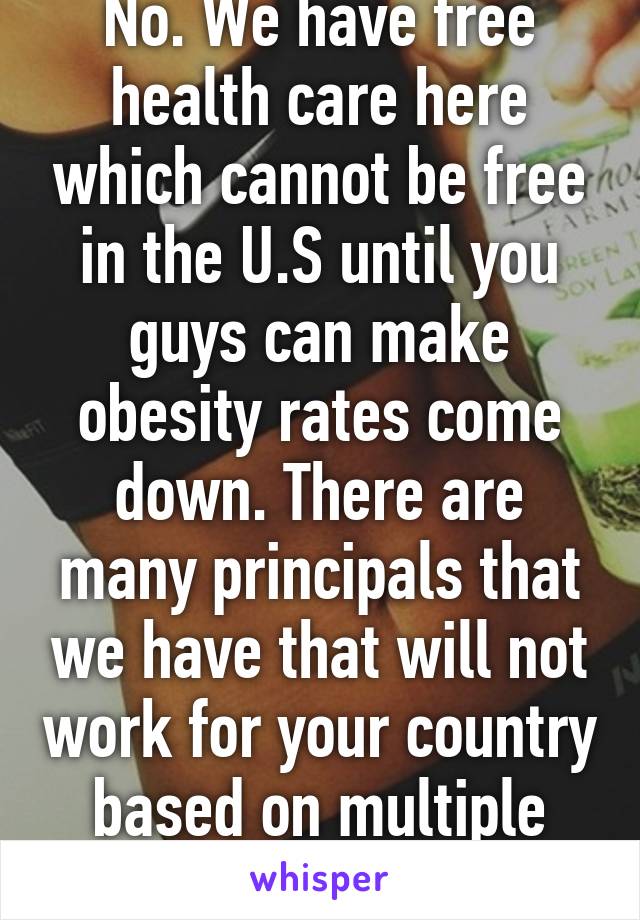 No. We have free health care here which cannot be free in the U.S until you guys can make obesity rates come down. There are many principals that we have that will not work for your country based on multiple factors. 