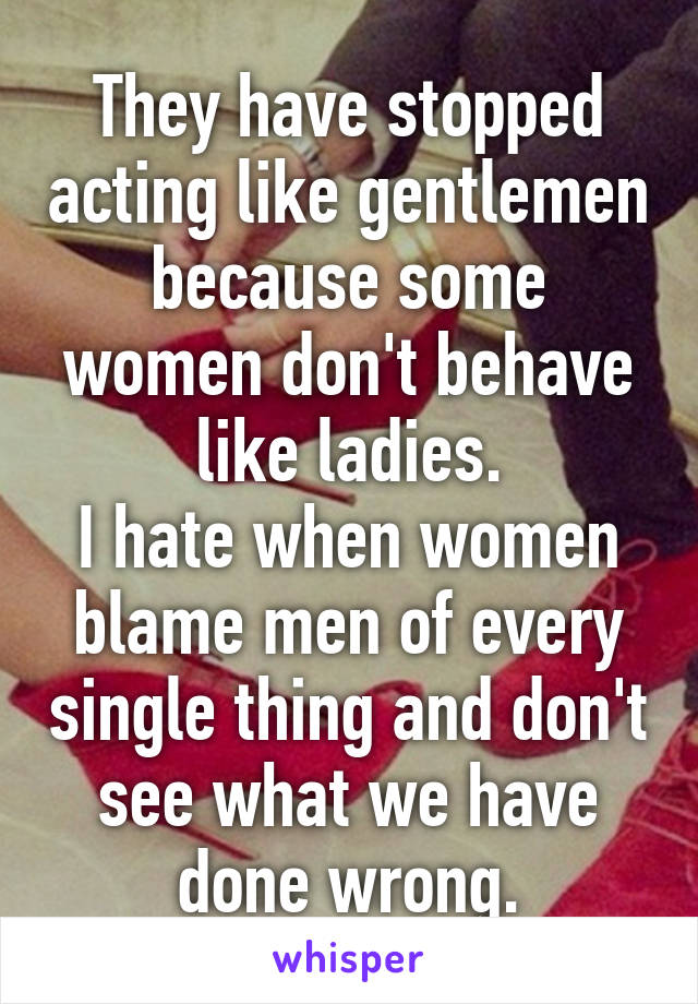 They have stopped acting like gentlemen because some women don't behave like ladies.
I hate when women blame men of every single thing and don't see what we have done wrong.