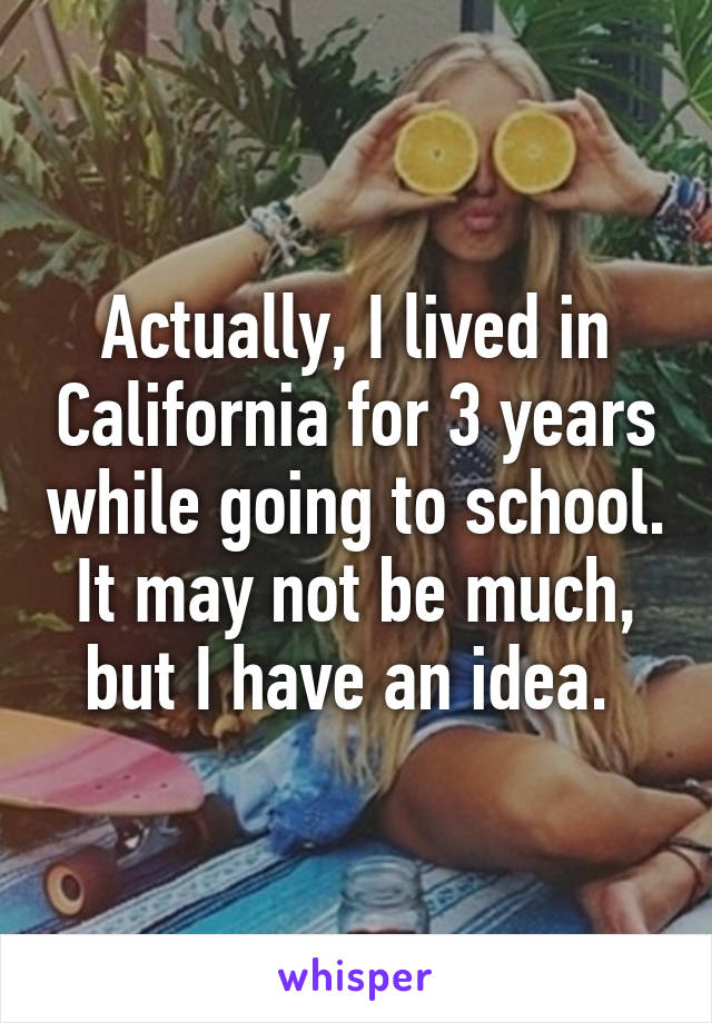 Actually, I lived in California for 3 years while going to school. It may not be much, but I have an idea. 