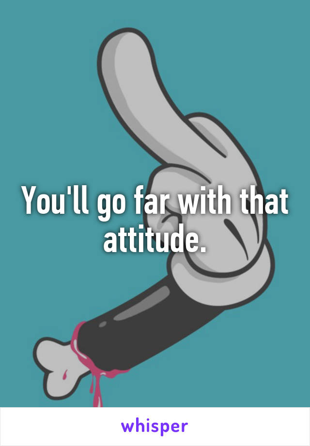 You'll go far with that attitude.