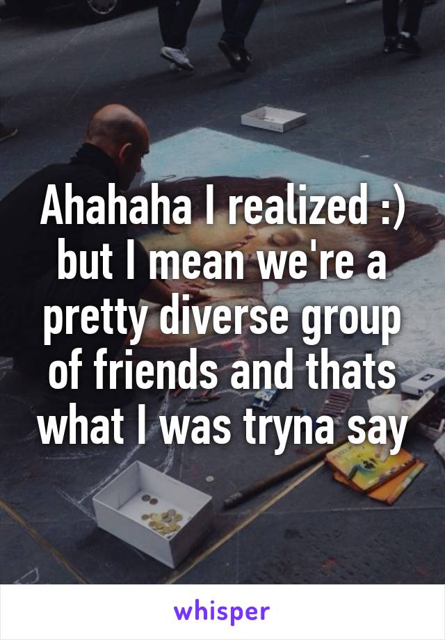 Ahahaha I realized :) but I mean we're a pretty diverse group of friends and thats what I was tryna say