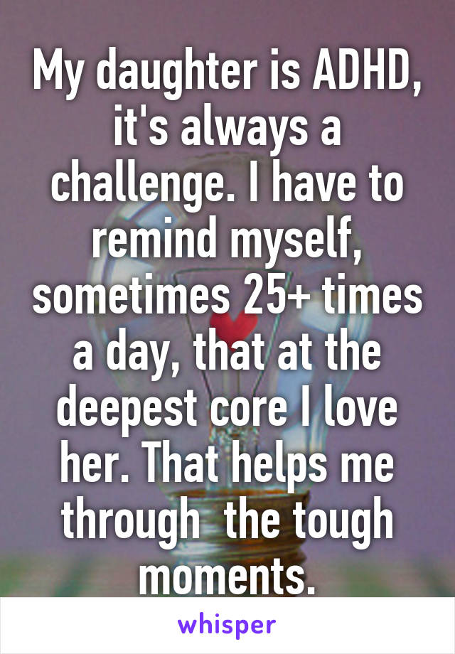 My daughter is ADHD, it's always a challenge. I have to remind myself, sometimes 25+ times a day, that at the deepest core I love her. That helps me through  the tough moments.
