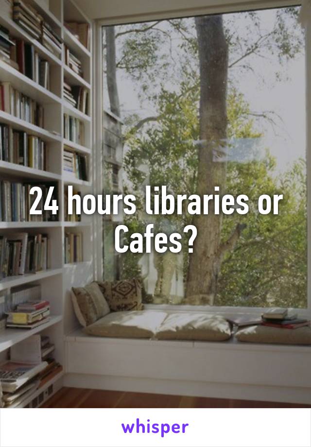 24 hours libraries or Cafes?