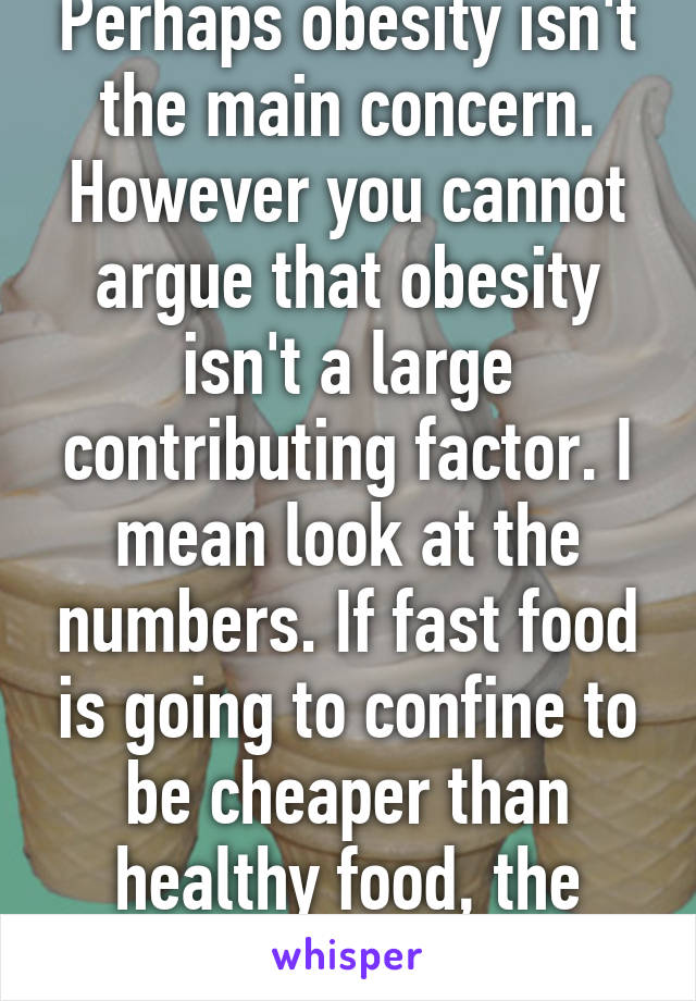 Perhaps obesity isn't the main concern. However you cannot argue that obesity isn't a large contributing factor. I mean look at the numbers. If fast food is going to confine to be cheaper than healthy food, the rates will only soar. 