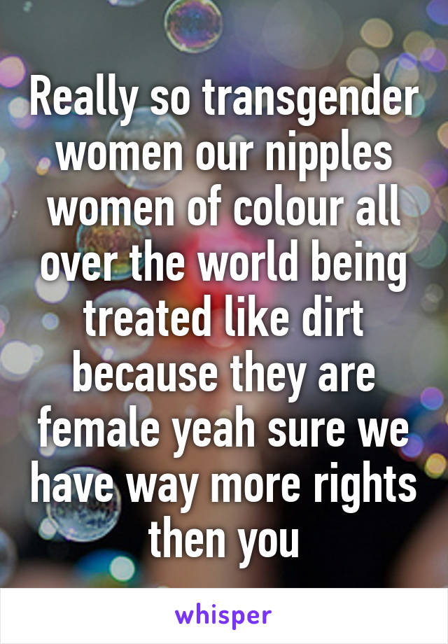 Really so transgender women our nipples women of colour all over the world being treated like dirt because they are female yeah sure we have way more rights then you