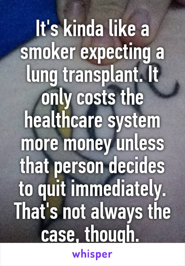 It's kinda like a smoker expecting a lung transplant. It only costs the healthcare system more money unless that person decides to quit immediately. That's not always the case, though. 