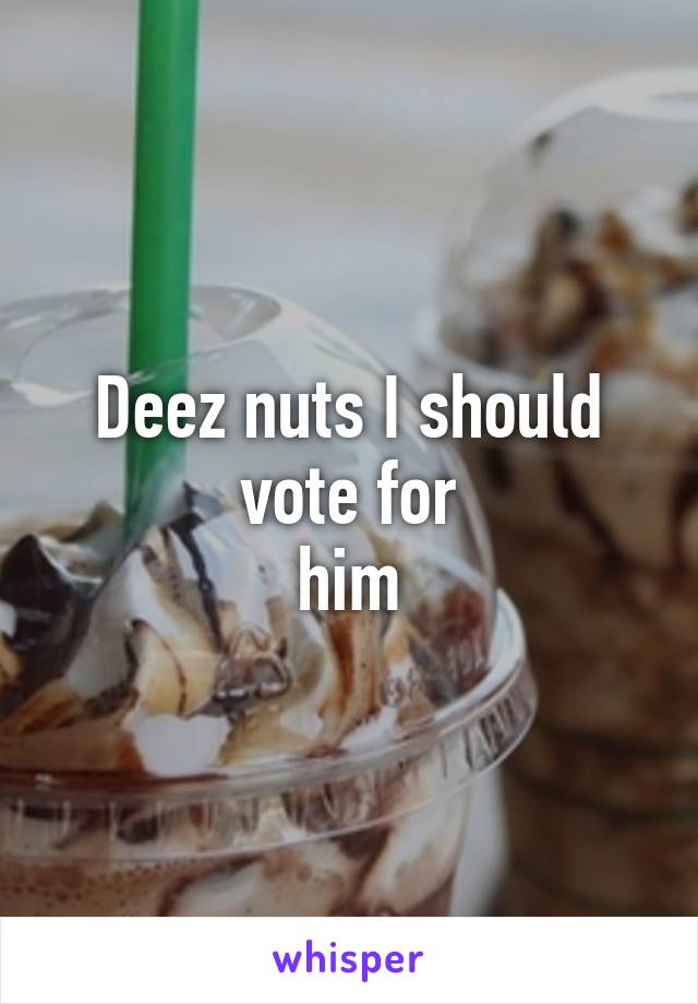 Deez nuts I should vote for
him