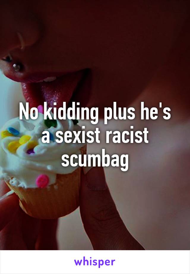 No kidding plus he's a sexist racist scumbag