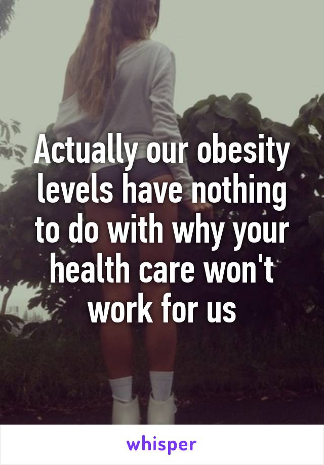 Actually our obesity levels have nothing to do with why your health care won't work for us