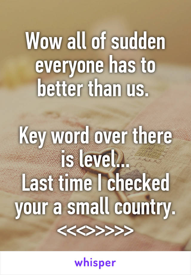 Wow all of sudden everyone has to better than us. 

Key word over there is level...
Last time I checked your a small country. <<<>>>>>