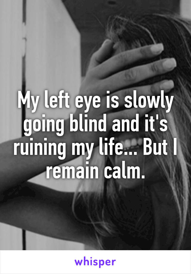 My left eye is slowly going blind and it's ruining my life... But I remain calm.