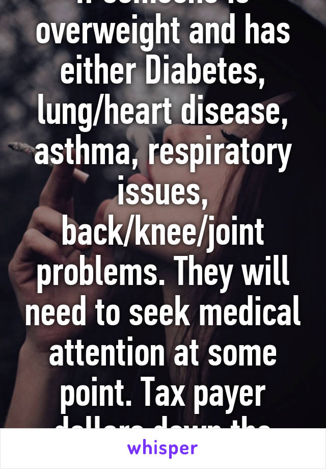 If someone is overweight and has either Diabetes, lung/heart disease, asthma, respiratory issues, back/knee/joint problems. They will need to seek medical attention at some point. Tax payer dollars down the drain. 