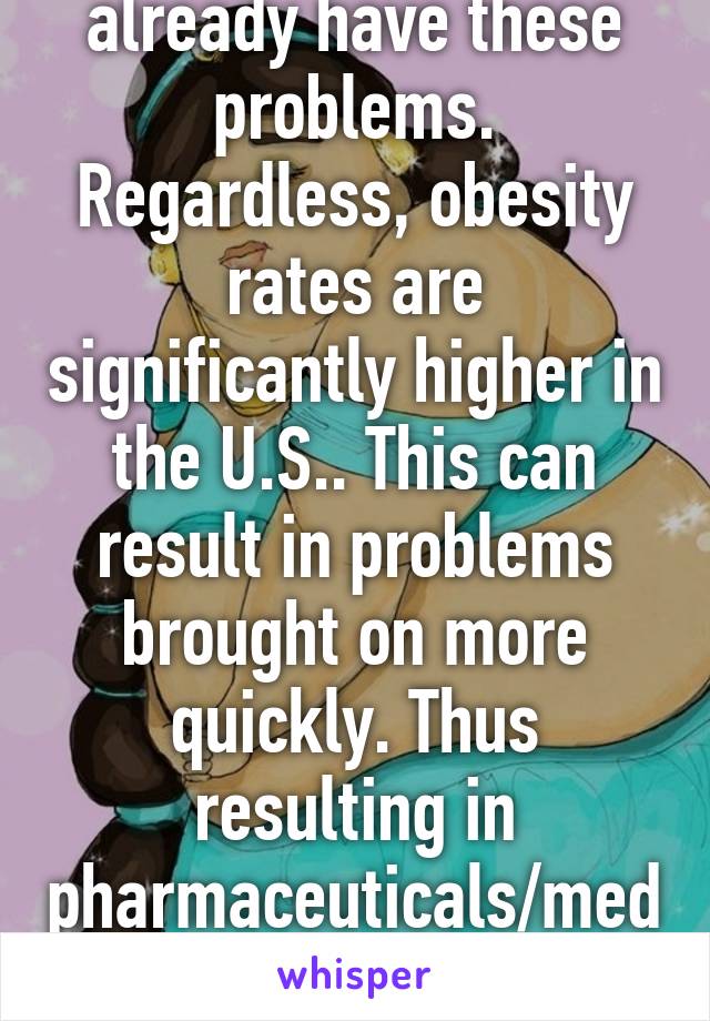 Sure they could already have these problems. Regardless, obesity rates are significantly higher in the U.S.. This can result in problems brought on more quickly. Thus resulting in pharmaceuticals/medical attention- more money. 