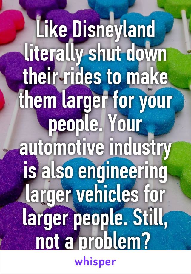 Like Disneyland literally shut down their rides to make them larger for your people. Your automotive industry is also engineering larger vehicles for larger people. Still, not a problem? 