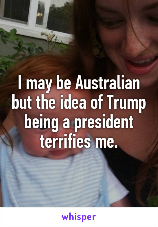 I may be Australian but the idea of Trump being a president terrifies me.