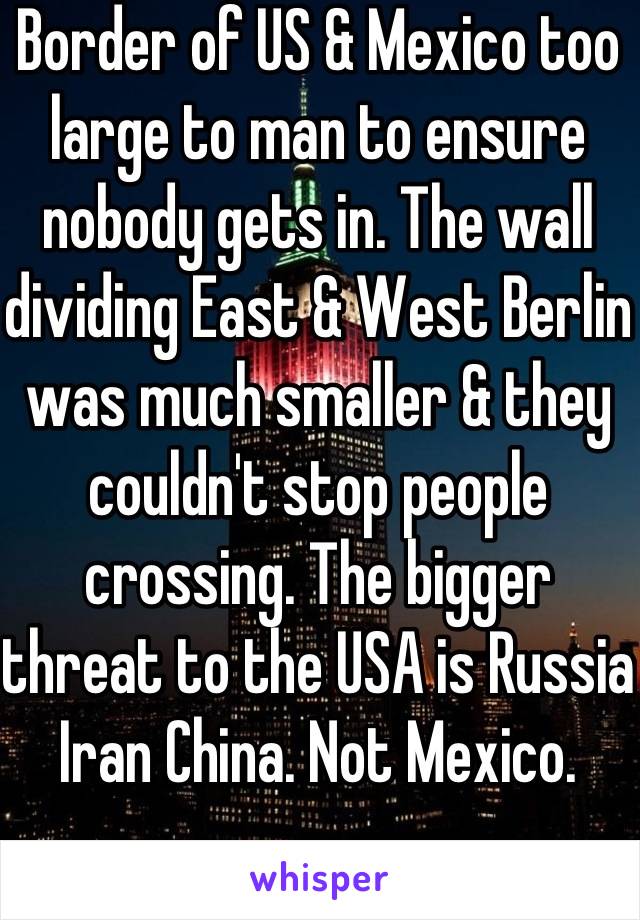 Border of US & Mexico too large to man to ensure nobody gets in. The wall dividing East & West Berlin was much smaller & they couldn't stop people crossing. The bigger threat to the USA is Russia Iran China. Not Mexico. 