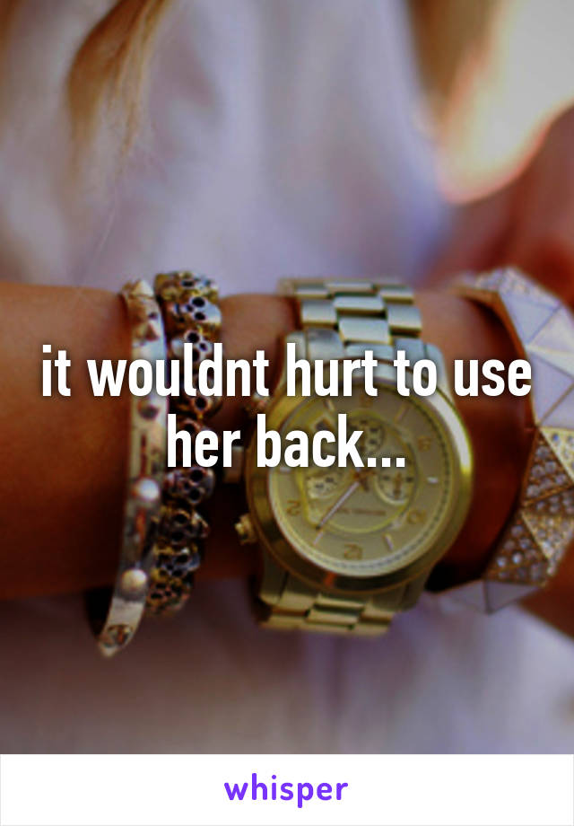 it wouldnt hurt to use her back...