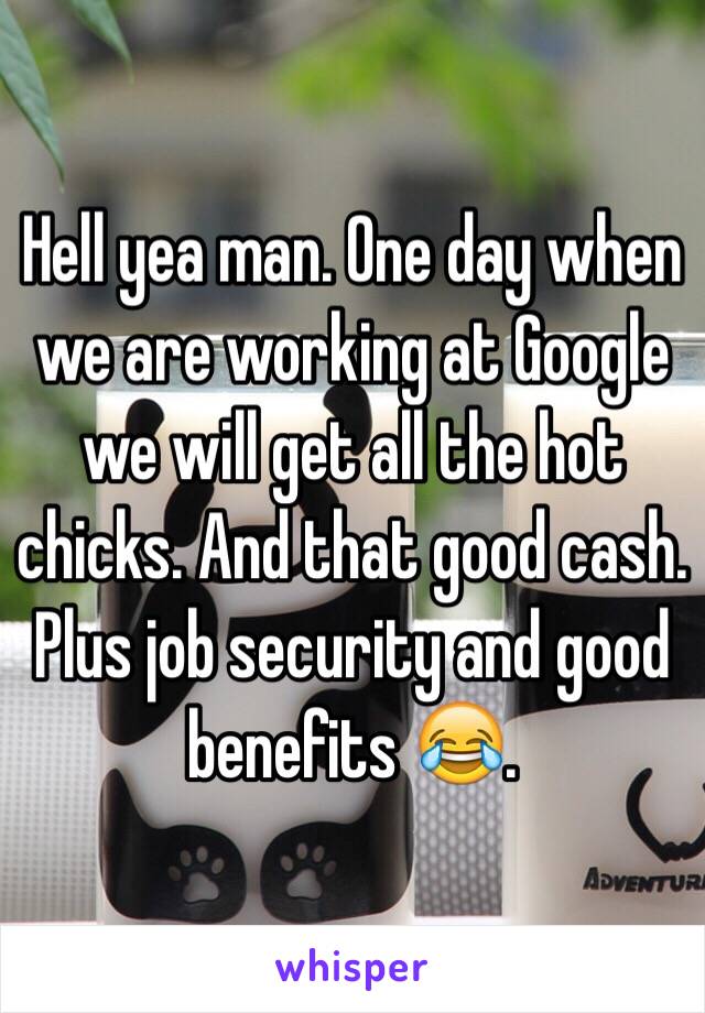 Hell yea man. One day when we are working at Google we will get all the hot chicks. And that good cash. Plus job security and good benefits 😂.