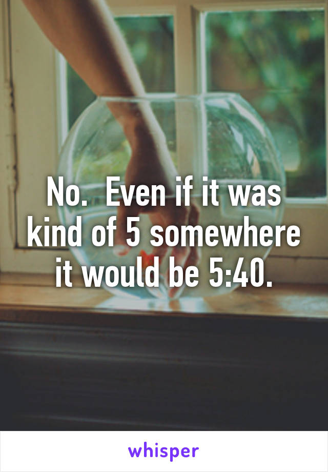 No.  Even if it was kind of 5 somewhere it would be 5:40.