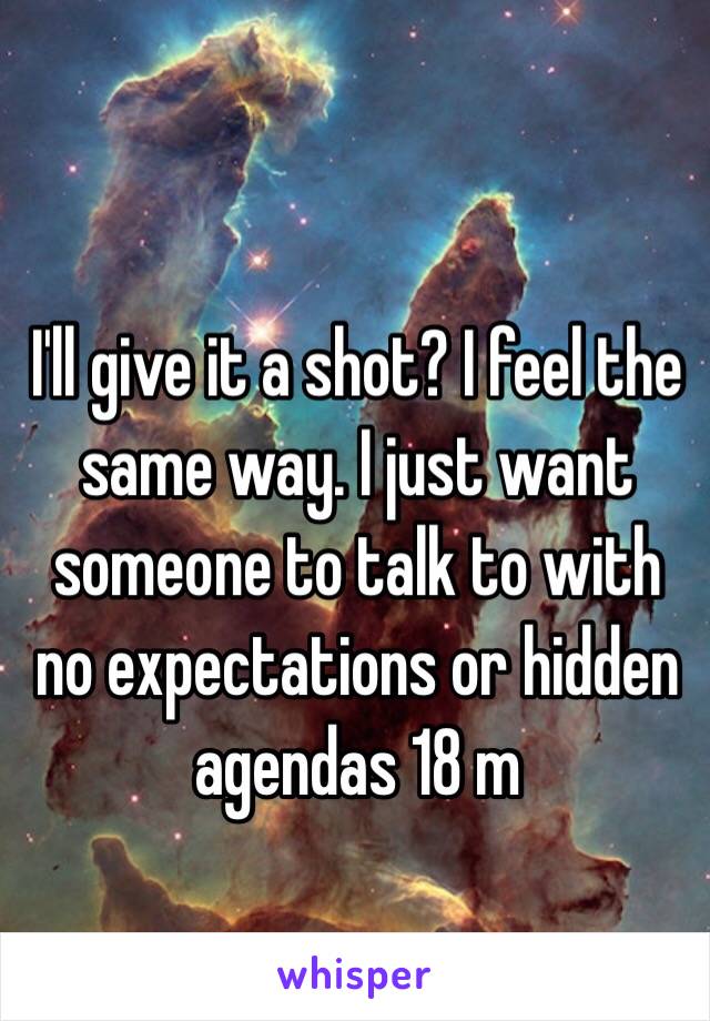 I'll give it a shot? I feel the same way. I just want someone to talk to with no expectations or hidden agendas 18 m