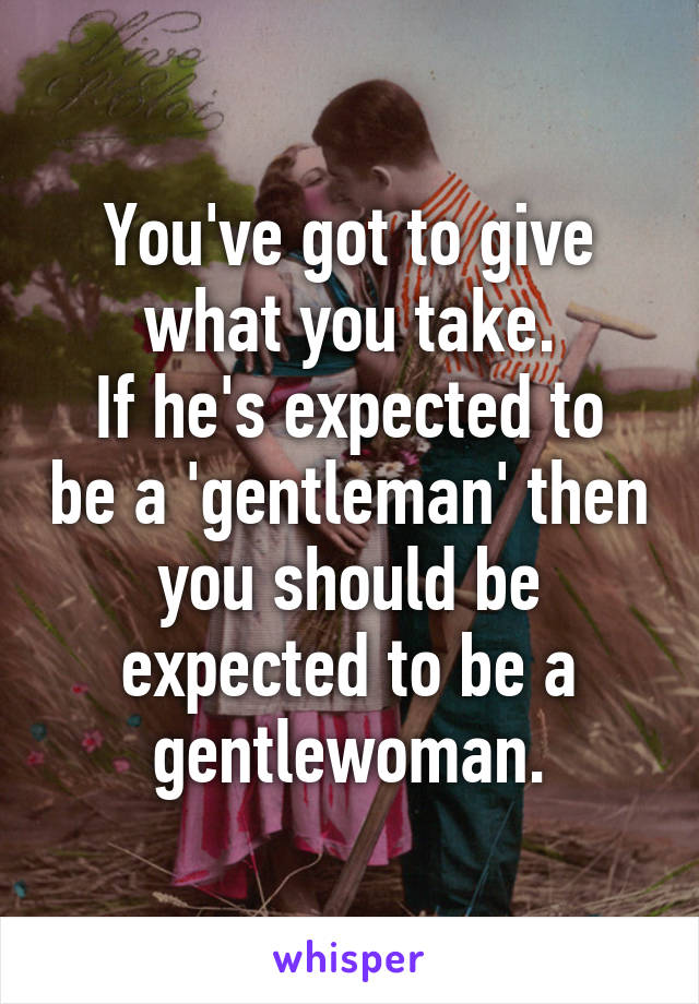 You've got to give what you take.
If he's expected to be a 'gentleman' then you should be expected to be a gentlewoman.