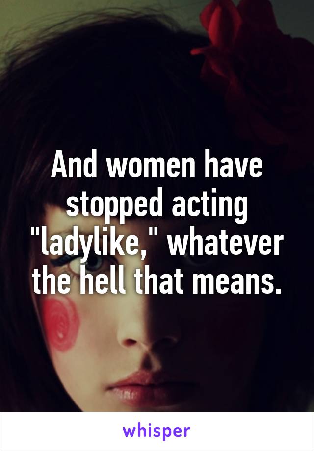 And women have stopped acting "ladylike," whatever the hell that means.