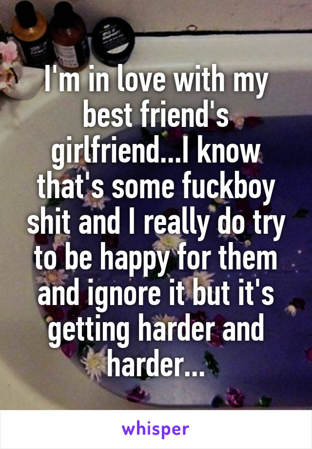 I'm in love with my best friend's girlfriend...I know that's some fuckboy shit and I really do try to be happy for them and ignore it but it's getting harder and harder...