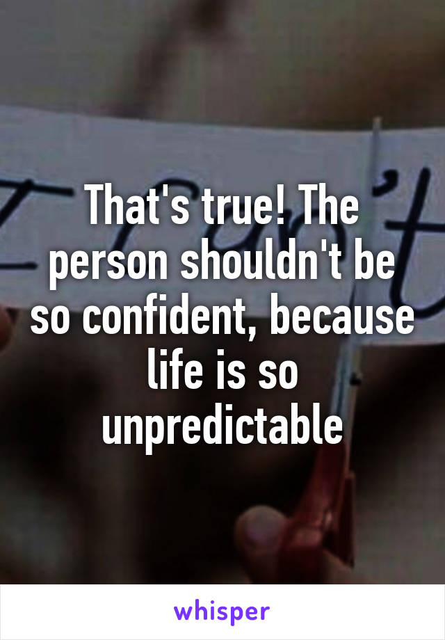 That's true! The person shouldn't be so confident, because life is so unpredictable