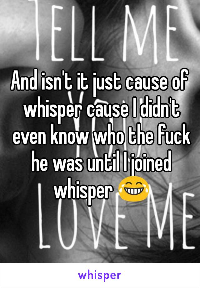 And isn't it just cause of whisper cause I didn't even know who the fuck he was until I joined whisper 😂