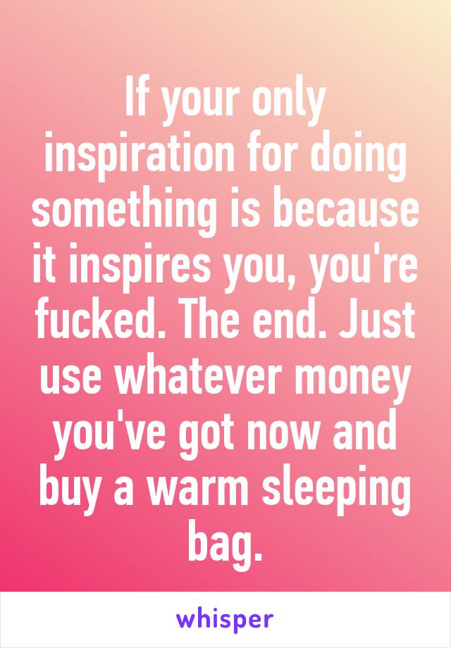 If your only inspiration for doing something is because it inspires you, you're fucked. The end. Just use whatever money you've got now and buy a warm sleeping bag.