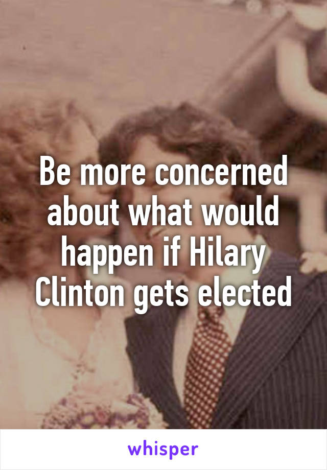 Be more concerned about what would happen if Hilary Clinton gets elected