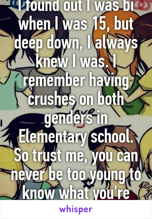 I found out I was bi when I was 15, but deep down, I always knew I was. I remember having crushes on both genders in Elementary school. So trust me, you can never be too young to know what you're into.