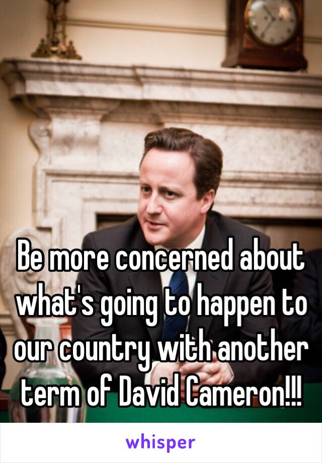 Be more concerned about what's going to happen to our country with another term of David Cameron!!!